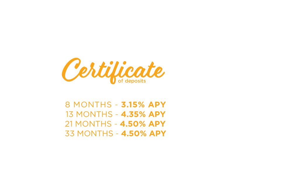 Certificate of Deposits. Great Rates. Safe Investment. 8 months-3.15% APY. 13 months-4.35% APY. 21 Months-4.50% APY. 33 Months-4.50% APY.