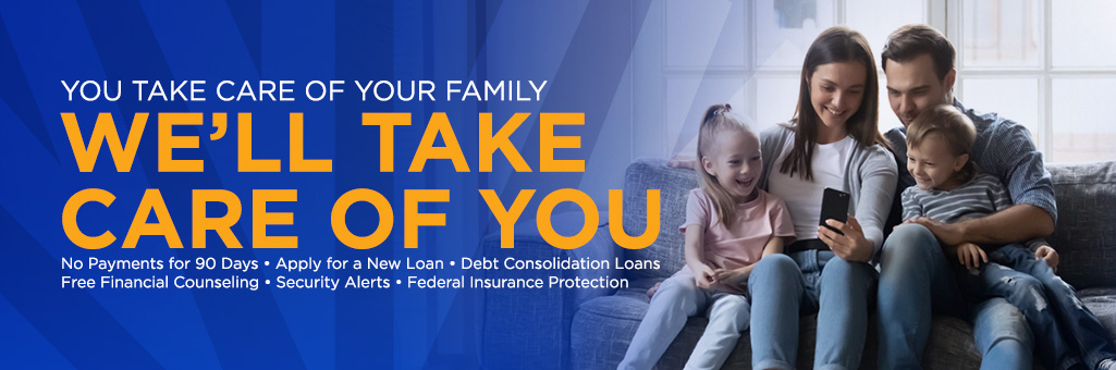 You take care of your family. We'll take care of you. Skip a payment, apply for a new loan, zero percent on balance transfer, free financial counseling, IRA provisions in the CARES act, secuirty alerts, federal insurance protection.