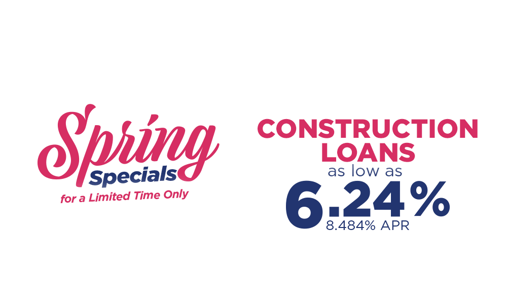 Spring Specials for a limited time only. Construction loans as low as 6.24% 8.484% APR