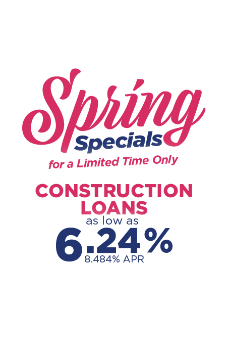 Spring Specials for a limited time only. Construction loans as low as 6.24% 8.484% APR